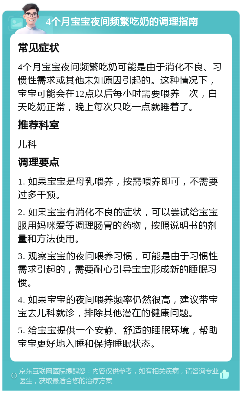 4个月宝宝夜间频繁吃奶的调理指南 常见症状 4个月宝宝夜间频繁吃奶可能是由于消化不良、习惯性需求或其他未知原因引起的。这种情况下，宝宝可能会在12点以后每小时需要喂养一次，白天吃奶正常，晚上每次只吃一点就睡着了。 推荐科室 儿科 调理要点 1. 如果宝宝是母乳喂养，按需喂养即可，不需要过多干预。 2. 如果宝宝有消化不良的症状，可以尝试给宝宝服用妈咪爱等调理肠胃的药物，按照说明书的剂量和方法使用。 3. 观察宝宝的夜间喂养习惯，可能是由于习惯性需求引起的，需要耐心引导宝宝形成新的睡眠习惯。 4. 如果宝宝的夜间喂养频率仍然很高，建议带宝宝去儿科就诊，排除其他潜在的健康问题。 5. 给宝宝提供一个安静、舒适的睡眠环境，帮助宝宝更好地入睡和保持睡眠状态。