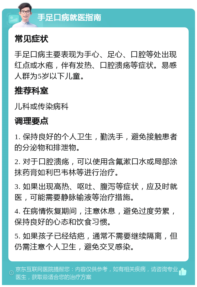 手足口病就医指南 常见症状 手足口病主要表现为手心、足心、口腔等处出现红点或水疱，伴有发热、口腔溃疡等症状。易感人群为5岁以下儿童。 推荐科室 儿科或传染病科 调理要点 1. 保持良好的个人卫生，勤洗手，避免接触患者的分泌物和排泄物。 2. 对于口腔溃疡，可以使用含氟漱口水或局部涂抹药膏如利巴韦林等进行治疗。 3. 如果出现高热、呕吐、腹泻等症状，应及时就医，可能需要静脉输液等治疗措施。 4. 在病情恢复期间，注意休息，避免过度劳累，保持良好的心态和饮食习惯。 5. 如果孩子已经结疤，通常不需要继续隔离，但仍需注意个人卫生，避免交叉感染。