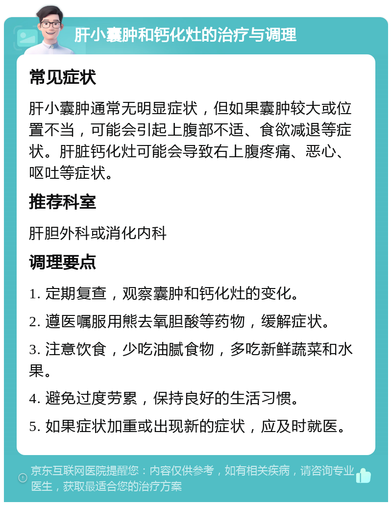 肝小囊肿和钙化灶的治疗与调理 常见症状 肝小囊肿通常无明显症状，但如果囊肿较大或位置不当，可能会引起上腹部不适、食欲减退等症状。肝脏钙化灶可能会导致右上腹疼痛、恶心、呕吐等症状。 推荐科室 肝胆外科或消化内科 调理要点 1. 定期复查，观察囊肿和钙化灶的变化。 2. 遵医嘱服用熊去氧胆酸等药物，缓解症状。 3. 注意饮食，少吃油腻食物，多吃新鲜蔬菜和水果。 4. 避免过度劳累，保持良好的生活习惯。 5. 如果症状加重或出现新的症状，应及时就医。