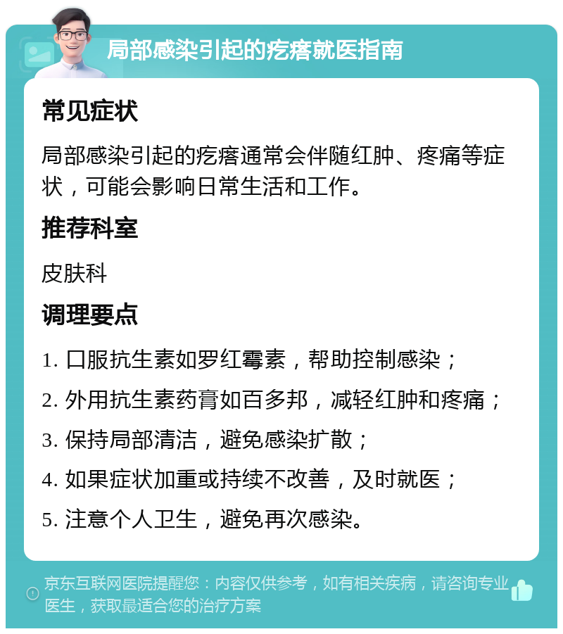 局部感染引起的疙瘩就医指南 常见症状 局部感染引起的疙瘩通常会伴随红肿、疼痛等症状，可能会影响日常生活和工作。 推荐科室 皮肤科 调理要点 1. 口服抗生素如罗红霉素，帮助控制感染； 2. 外用抗生素药膏如百多邦，减轻红肿和疼痛； 3. 保持局部清洁，避免感染扩散； 4. 如果症状加重或持续不改善，及时就医； 5. 注意个人卫生，避免再次感染。