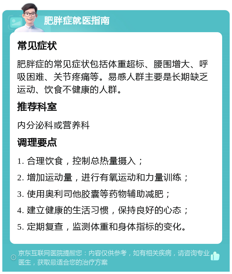 肥胖症就医指南 常见症状 肥胖症的常见症状包括体重超标、腰围增大、呼吸困难、关节疼痛等。易感人群主要是长期缺乏运动、饮食不健康的人群。 推荐科室 内分泌科或营养科 调理要点 1. 合理饮食，控制总热量摄入； 2. 增加运动量，进行有氧运动和力量训练； 3. 使用奥利司他胶囊等药物辅助减肥； 4. 建立健康的生活习惯，保持良好的心态； 5. 定期复查，监测体重和身体指标的变化。