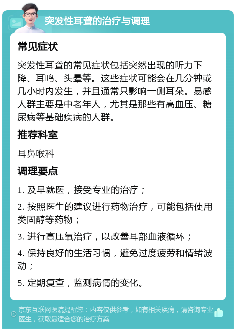 突发性耳聋的治疗与调理 常见症状 突发性耳聋的常见症状包括突然出现的听力下降、耳鸣、头晕等。这些症状可能会在几分钟或几小时内发生，并且通常只影响一侧耳朵。易感人群主要是中老年人，尤其是那些有高血压、糖尿病等基础疾病的人群。 推荐科室 耳鼻喉科 调理要点 1. 及早就医，接受专业的治疗； 2. 按照医生的建议进行药物治疗，可能包括使用类固醇等药物； 3. 进行高压氧治疗，以改善耳部血液循环； 4. 保持良好的生活习惯，避免过度疲劳和情绪波动； 5. 定期复查，监测病情的变化。