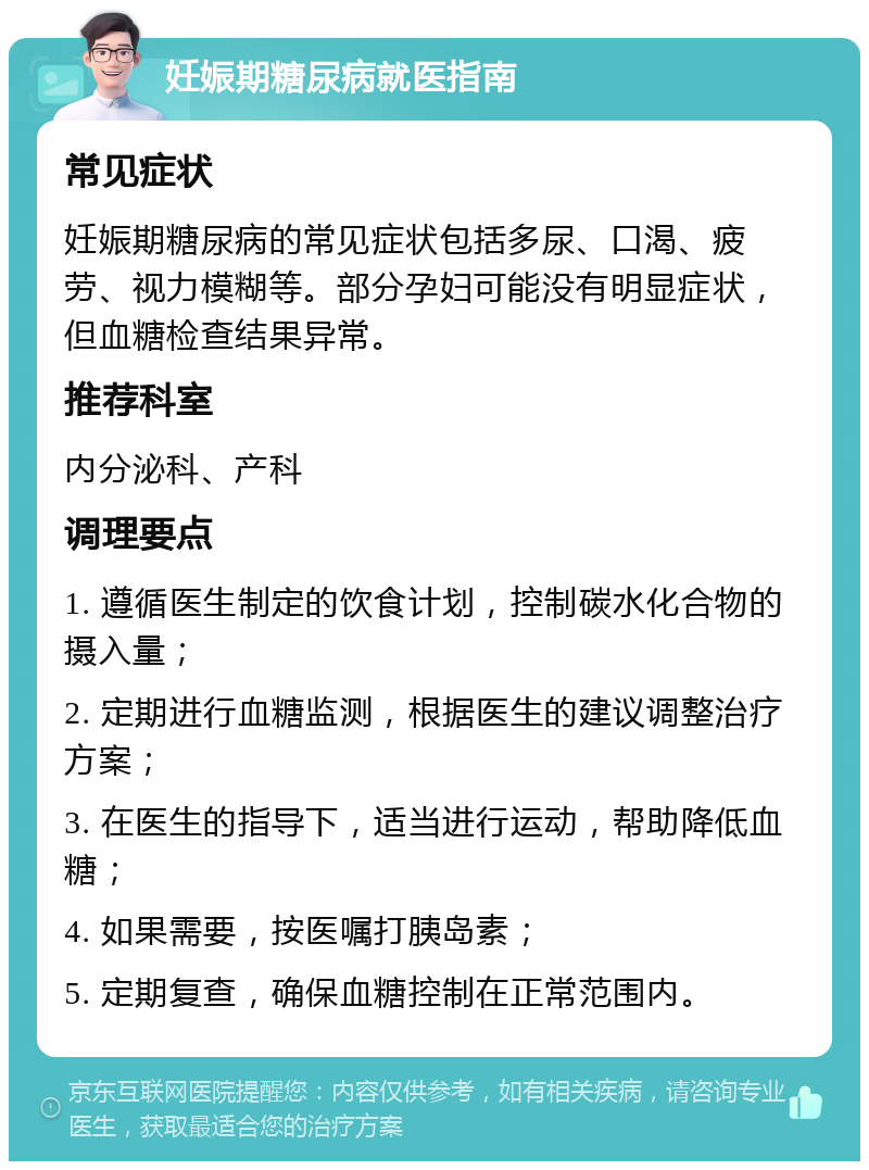 妊娠期糖尿病就医指南 常见症状 妊娠期糖尿病的常见症状包括多尿、口渴、疲劳、视力模糊等。部分孕妇可能没有明显症状，但血糖检查结果异常。 推荐科室 内分泌科、产科 调理要点 1. 遵循医生制定的饮食计划，控制碳水化合物的摄入量； 2. 定期进行血糖监测，根据医生的建议调整治疗方案； 3. 在医生的指导下，适当进行运动，帮助降低血糖； 4. 如果需要，按医嘱打胰岛素； 5. 定期复查，确保血糖控制在正常范围内。