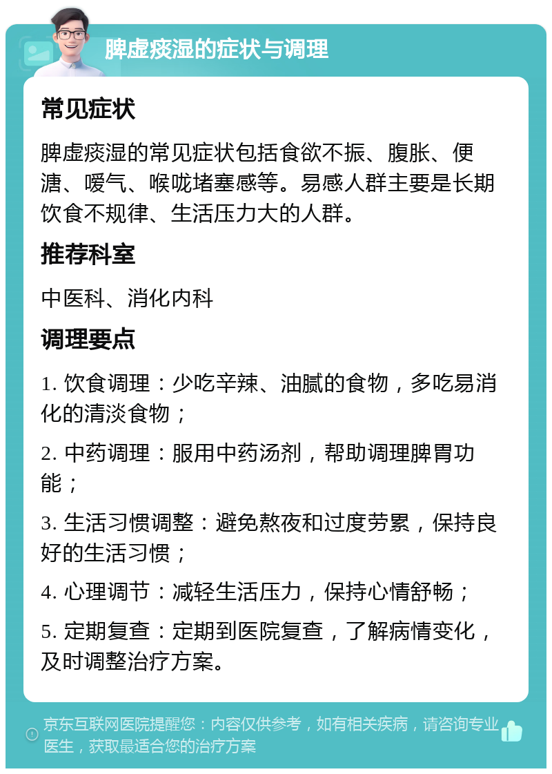 脾虚痰湿的症状与调理 常见症状 脾虚痰湿的常见症状包括食欲不振、腹胀、便溏、嗳气、喉咙堵塞感等。易感人群主要是长期饮食不规律、生活压力大的人群。 推荐科室 中医科、消化内科 调理要点 1. 饮食调理：少吃辛辣、油腻的食物，多吃易消化的清淡食物； 2. 中药调理：服用中药汤剂，帮助调理脾胃功能； 3. 生活习惯调整：避免熬夜和过度劳累，保持良好的生活习惯； 4. 心理调节：减轻生活压力，保持心情舒畅； 5. 定期复查：定期到医院复查，了解病情变化，及时调整治疗方案。