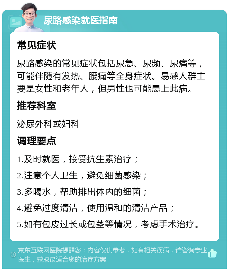 尿路感染就医指南 常见症状 尿路感染的常见症状包括尿急、尿频、尿痛等，可能伴随有发热、腰痛等全身症状。易感人群主要是女性和老年人，但男性也可能患上此病。 推荐科室 泌尿外科或妇科 调理要点 1.及时就医，接受抗生素治疗； 2.注意个人卫生，避免细菌感染； 3.多喝水，帮助排出体内的细菌； 4.避免过度清洁，使用温和的清洁产品； 5.如有包皮过长或包茎等情况，考虑手术治疗。