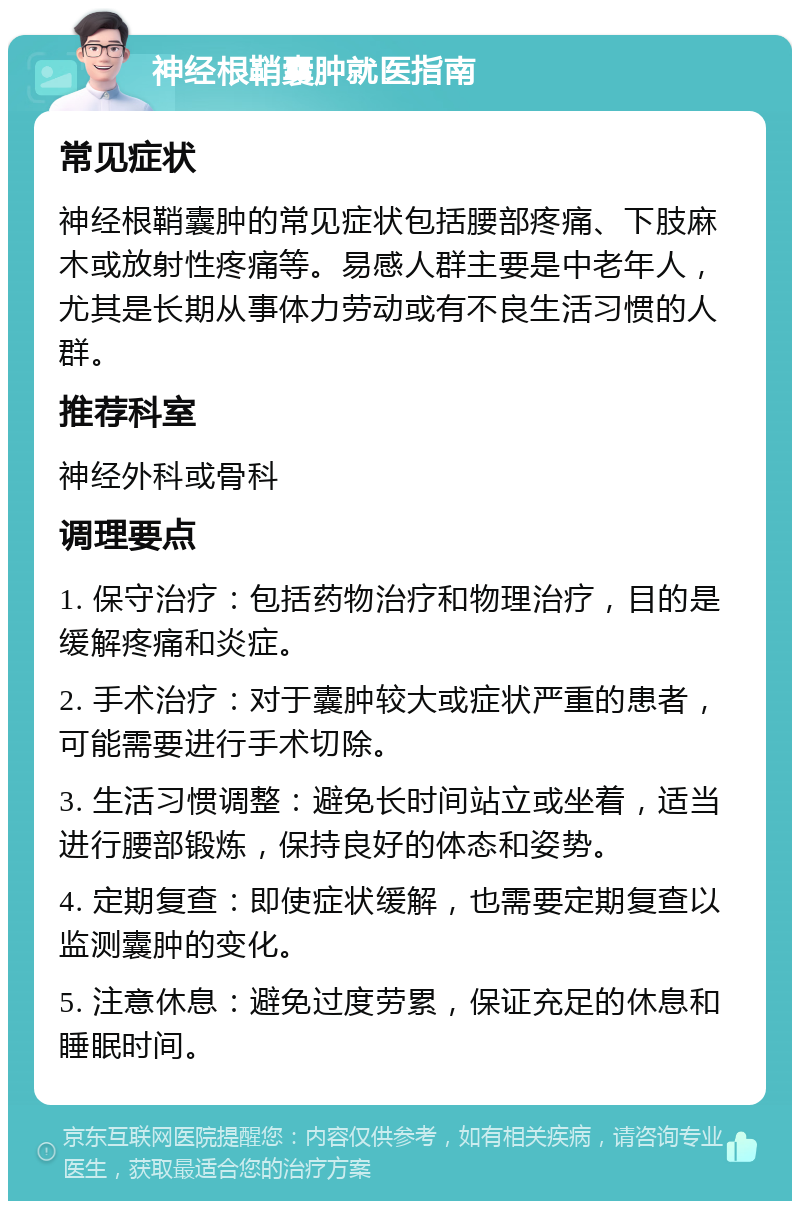 神经根鞘囊肿就医指南 常见症状 神经根鞘囊肿的常见症状包括腰部疼痛、下肢麻木或放射性疼痛等。易感人群主要是中老年人，尤其是长期从事体力劳动或有不良生活习惯的人群。 推荐科室 神经外科或骨科 调理要点 1. 保守治疗：包括药物治疗和物理治疗，目的是缓解疼痛和炎症。 2. 手术治疗：对于囊肿较大或症状严重的患者，可能需要进行手术切除。 3. 生活习惯调整：避免长时间站立或坐着，适当进行腰部锻炼，保持良好的体态和姿势。 4. 定期复查：即使症状缓解，也需要定期复查以监测囊肿的变化。 5. 注意休息：避免过度劳累，保证充足的休息和睡眠时间。