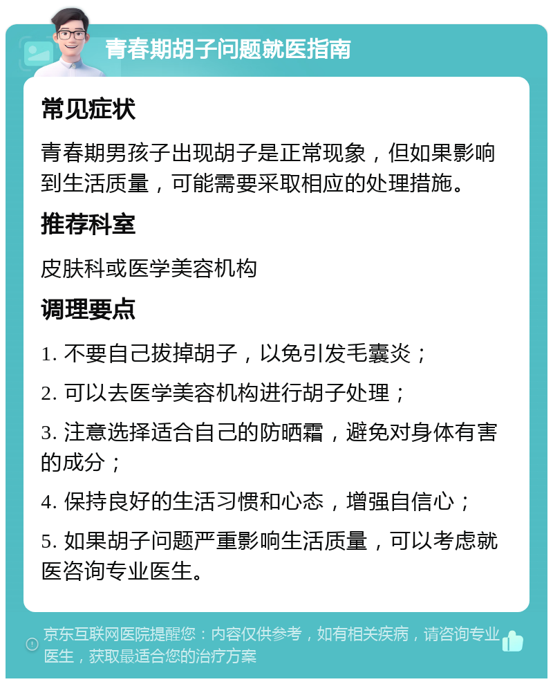 青春期胡子问题就医指南 常见症状 青春期男孩子出现胡子是正常现象，但如果影响到生活质量，可能需要采取相应的处理措施。 推荐科室 皮肤科或医学美容机构 调理要点 1. 不要自己拔掉胡子，以免引发毛囊炎； 2. 可以去医学美容机构进行胡子处理； 3. 注意选择适合自己的防晒霜，避免对身体有害的成分； 4. 保持良好的生活习惯和心态，增强自信心； 5. 如果胡子问题严重影响生活质量，可以考虑就医咨询专业医生。