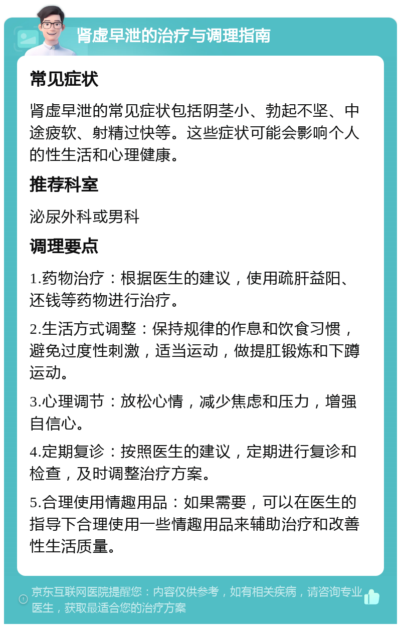 肾虚早泄的治疗与调理指南 常见症状 肾虚早泄的常见症状包括阴茎小、勃起不坚、中途疲软、射精过快等。这些症状可能会影响个人的性生活和心理健康。 推荐科室 泌尿外科或男科 调理要点 1.药物治疗：根据医生的建议，使用疏肝益阳、还钱等药物进行治疗。 2.生活方式调整：保持规律的作息和饮食习惯，避免过度性刺激，适当运动，做提肛锻炼和下蹲运动。 3.心理调节：放松心情，减少焦虑和压力，增强自信心。 4.定期复诊：按照医生的建议，定期进行复诊和检查，及时调整治疗方案。 5.合理使用情趣用品：如果需要，可以在医生的指导下合理使用一些情趣用品来辅助治疗和改善性生活质量。