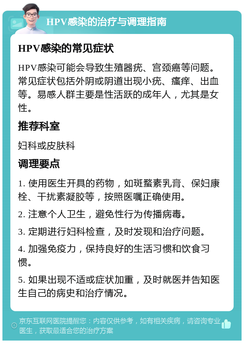 HPV感染的治疗与调理指南 HPV感染的常见症状 HPV感染可能会导致生殖器疣、宫颈癌等问题。常见症状包括外阴或阴道出现小疣、瘙痒、出血等。易感人群主要是性活跃的成年人，尤其是女性。 推荐科室 妇科或皮肤科 调理要点 1. 使用医生开具的药物，如斑蝥素乳膏、保妇康栓、干扰素凝胶等，按照医嘱正确使用。 2. 注意个人卫生，避免性行为传播病毒。 3. 定期进行妇科检查，及时发现和治疗问题。 4. 加强免疫力，保持良好的生活习惯和饮食习惯。 5. 如果出现不适或症状加重，及时就医并告知医生自己的病史和治疗情况。