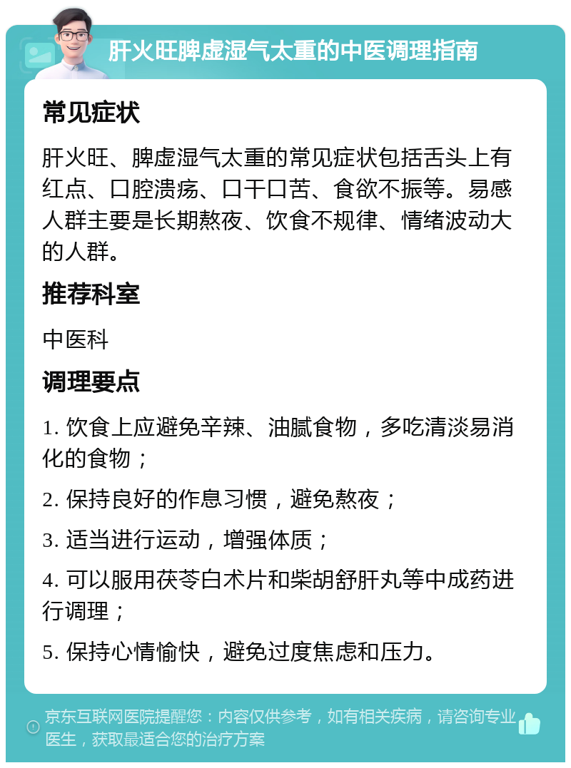 肝火旺脾虚湿气太重的中医调理指南 常见症状 肝火旺、脾虚湿气太重的常见症状包括舌头上有红点、口腔溃疡、口干口苦、食欲不振等。易感人群主要是长期熬夜、饮食不规律、情绪波动大的人群。 推荐科室 中医科 调理要点 1. 饮食上应避免辛辣、油腻食物，多吃清淡易消化的食物； 2. 保持良好的作息习惯，避免熬夜； 3. 适当进行运动，增强体质； 4. 可以服用茯苓白术片和柴胡舒肝丸等中成药进行调理； 5. 保持心情愉快，避免过度焦虑和压力。