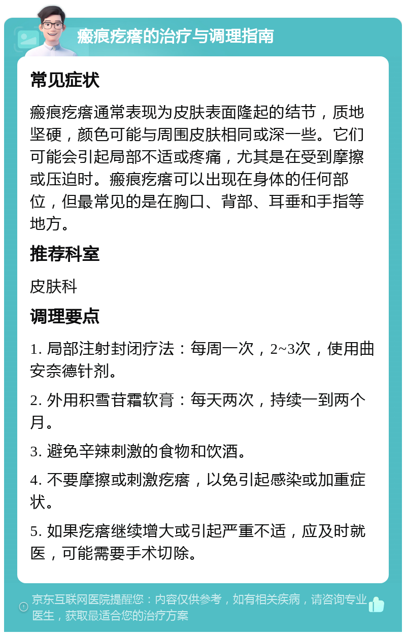 瘢痕疙瘩的治疗与调理指南 常见症状 瘢痕疙瘩通常表现为皮肤表面隆起的结节，质地坚硬，颜色可能与周围皮肤相同或深一些。它们可能会引起局部不适或疼痛，尤其是在受到摩擦或压迫时。瘢痕疙瘩可以出现在身体的任何部位，但最常见的是在胸口、背部、耳垂和手指等地方。 推荐科室 皮肤科 调理要点 1. 局部注射封闭疗法：每周一次，2~3次，使用曲安奈德针剂。 2. 外用积雪苷霜软膏：每天两次，持续一到两个月。 3. 避免辛辣刺激的食物和饮酒。 4. 不要摩擦或刺激疙瘩，以免引起感染或加重症状。 5. 如果疙瘩继续增大或引起严重不适，应及时就医，可能需要手术切除。