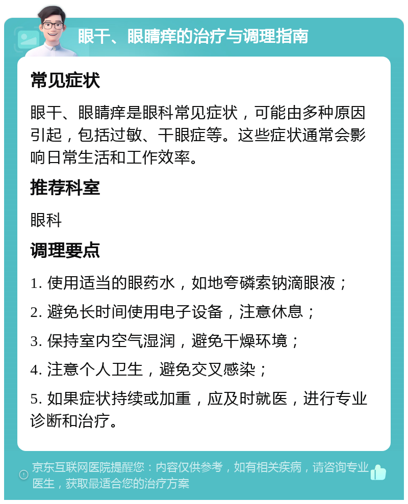 眼干、眼睛痒的治疗与调理指南 常见症状 眼干、眼睛痒是眼科常见症状，可能由多种原因引起，包括过敏、干眼症等。这些症状通常会影响日常生活和工作效率。 推荐科室 眼科 调理要点 1. 使用适当的眼药水，如地夸磷索钠滴眼液； 2. 避免长时间使用电子设备，注意休息； 3. 保持室内空气湿润，避免干燥环境； 4. 注意个人卫生，避免交叉感染； 5. 如果症状持续或加重，应及时就医，进行专业诊断和治疗。