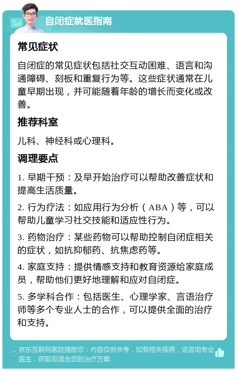 自闭症就医指南 常见症状 自闭症的常见症状包括社交互动困难、语言和沟通障碍、刻板和重复行为等。这些症状通常在儿童早期出现，并可能随着年龄的增长而变化或改善。 推荐科室 儿科、神经科或心理科。 调理要点 1. 早期干预：及早开始治疗可以帮助改善症状和提高生活质量。 2. 行为疗法：如应用行为分析（ABA）等，可以帮助儿童学习社交技能和适应性行为。 3. 药物治疗：某些药物可以帮助控制自闭症相关的症状，如抗抑郁药、抗焦虑药等。 4. 家庭支持：提供情感支持和教育资源给家庭成员，帮助他们更好地理解和应对自闭症。 5. 多学科合作：包括医生、心理学家、言语治疗师等多个专业人士的合作，可以提供全面的治疗和支持。