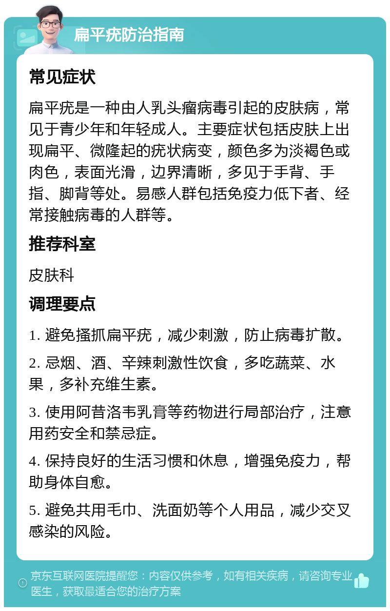 扁平疣防治指南 常见症状 扁平疣是一种由人乳头瘤病毒引起的皮肤病，常见于青少年和年轻成人。主要症状包括皮肤上出现扁平、微隆起的疣状病变，颜色多为淡褐色或肉色，表面光滑，边界清晰，多见于手背、手指、脚背等处。易感人群包括免疫力低下者、经常接触病毒的人群等。 推荐科室 皮肤科 调理要点 1. 避免搔抓扁平疣，减少刺激，防止病毒扩散。 2. 忌烟、酒、辛辣刺激性饮食，多吃蔬菜、水果，多补充维生素。 3. 使用阿昔洛韦乳膏等药物进行局部治疗，注意用药安全和禁忌症。 4. 保持良好的生活习惯和休息，增强免疫力，帮助身体自愈。 5. 避免共用毛巾、洗面奶等个人用品，减少交叉感染的风险。