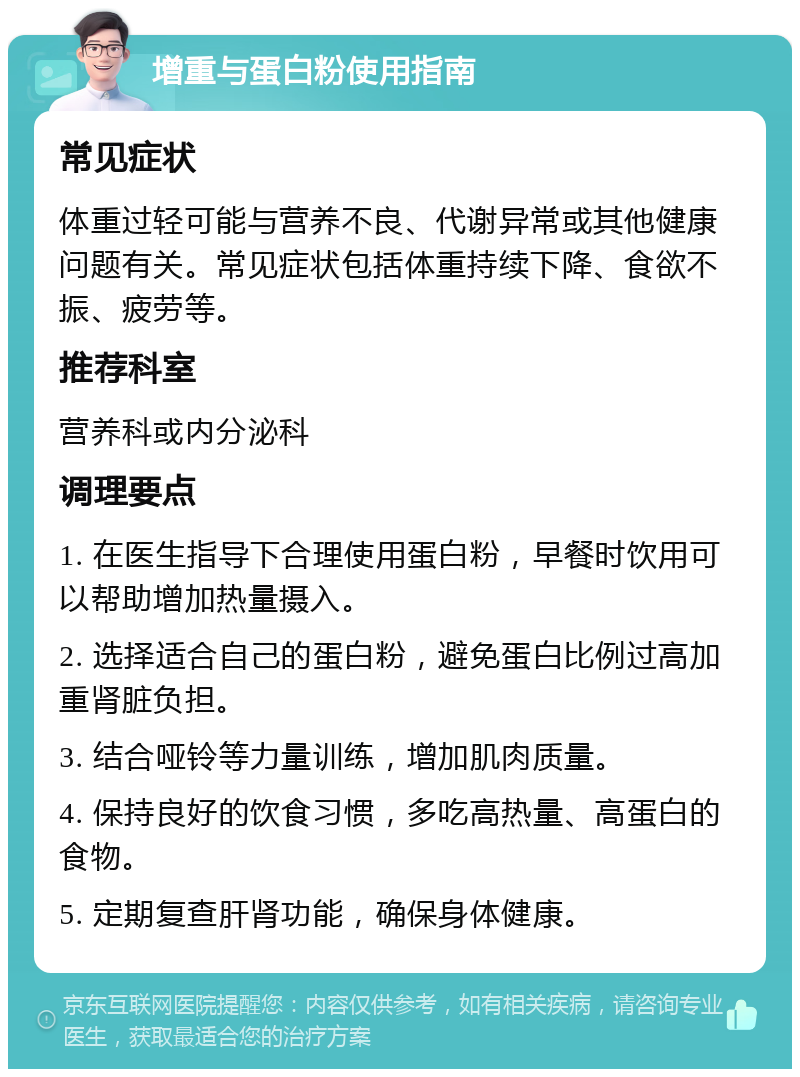 增重与蛋白粉使用指南 常见症状 体重过轻可能与营养不良、代谢异常或其他健康问题有关。常见症状包括体重持续下降、食欲不振、疲劳等。 推荐科室 营养科或内分泌科 调理要点 1. 在医生指导下合理使用蛋白粉，早餐时饮用可以帮助增加热量摄入。 2. 选择适合自己的蛋白粉，避免蛋白比例过高加重肾脏负担。 3. 结合哑铃等力量训练，增加肌肉质量。 4. 保持良好的饮食习惯，多吃高热量、高蛋白的食物。 5. 定期复查肝肾功能，确保身体健康。