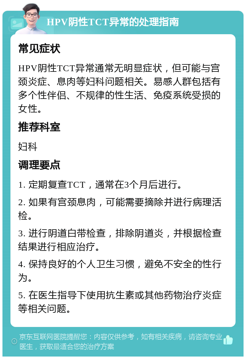 HPV阴性TCT异常的处理指南 常见症状 HPV阴性TCT异常通常无明显症状，但可能与宫颈炎症、息肉等妇科问题相关。易感人群包括有多个性伴侣、不规律的性生活、免疫系统受损的女性。 推荐科室 妇科 调理要点 1. 定期复查TCT，通常在3个月后进行。 2. 如果有宫颈息肉，可能需要摘除并进行病理活检。 3. 进行阴道白带检查，排除阴道炎，并根据检查结果进行相应治疗。 4. 保持良好的个人卫生习惯，避免不安全的性行为。 5. 在医生指导下使用抗生素或其他药物治疗炎症等相关问题。