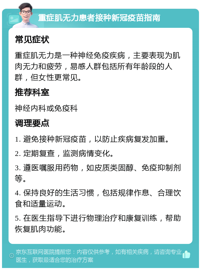 重症肌无力患者接种新冠疫苗指南 常见症状 重症肌无力是一种神经免疫疾病，主要表现为肌肉无力和疲劳，易感人群包括所有年龄段的人群，但女性更常见。 推荐科室 神经内科或免疫科 调理要点 1. 避免接种新冠疫苗，以防止疾病复发加重。 2. 定期复查，监测病情变化。 3. 遵医嘱服用药物，如皮质类固醇、免疫抑制剂等。 4. 保持良好的生活习惯，包括规律作息、合理饮食和适量运动。 5. 在医生指导下进行物理治疗和康复训练，帮助恢复肌肉功能。