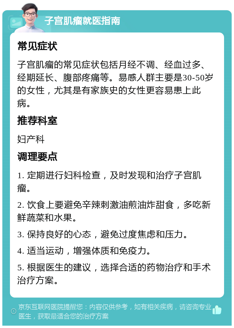 子宫肌瘤就医指南 常见症状 子宫肌瘤的常见症状包括月经不调、经血过多、经期延长、腹部疼痛等。易感人群主要是30-50岁的女性，尤其是有家族史的女性更容易患上此病。 推荐科室 妇产科 调理要点 1. 定期进行妇科检查，及时发现和治疗子宫肌瘤。 2. 饮食上要避免辛辣刺激油煎油炸甜食，多吃新鲜蔬菜和水果。 3. 保持良好的心态，避免过度焦虑和压力。 4. 适当运动，增强体质和免疫力。 5. 根据医生的建议，选择合适的药物治疗和手术治疗方案。