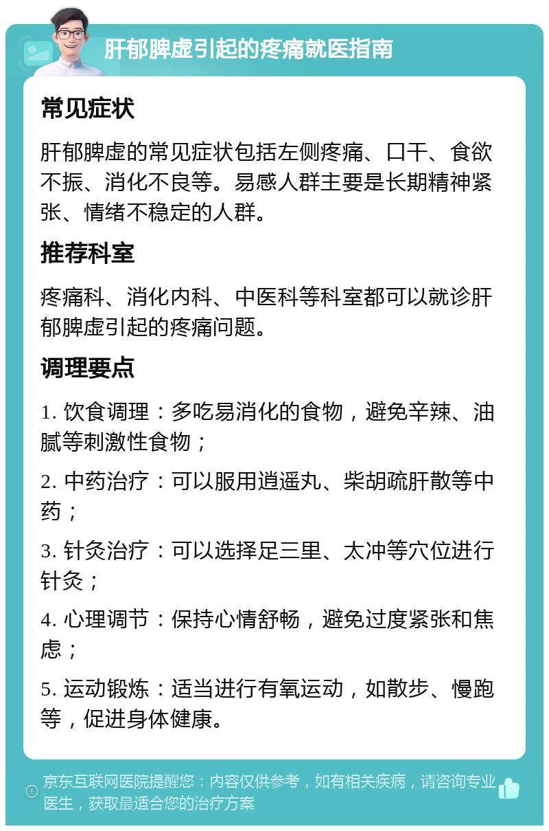 肝郁脾虚引起的疼痛就医指南 常见症状 肝郁脾虚的常见症状包括左侧疼痛、口干、食欲不振、消化不良等。易感人群主要是长期精神紧张、情绪不稳定的人群。 推荐科室 疼痛科、消化内科、中医科等科室都可以就诊肝郁脾虚引起的疼痛问题。 调理要点 1. 饮食调理：多吃易消化的食物，避免辛辣、油腻等刺激性食物； 2. 中药治疗：可以服用逍遥丸、柴胡疏肝散等中药； 3. 针灸治疗：可以选择足三里、太冲等穴位进行针灸； 4. 心理调节：保持心情舒畅，避免过度紧张和焦虑； 5. 运动锻炼：适当进行有氧运动，如散步、慢跑等，促进身体健康。