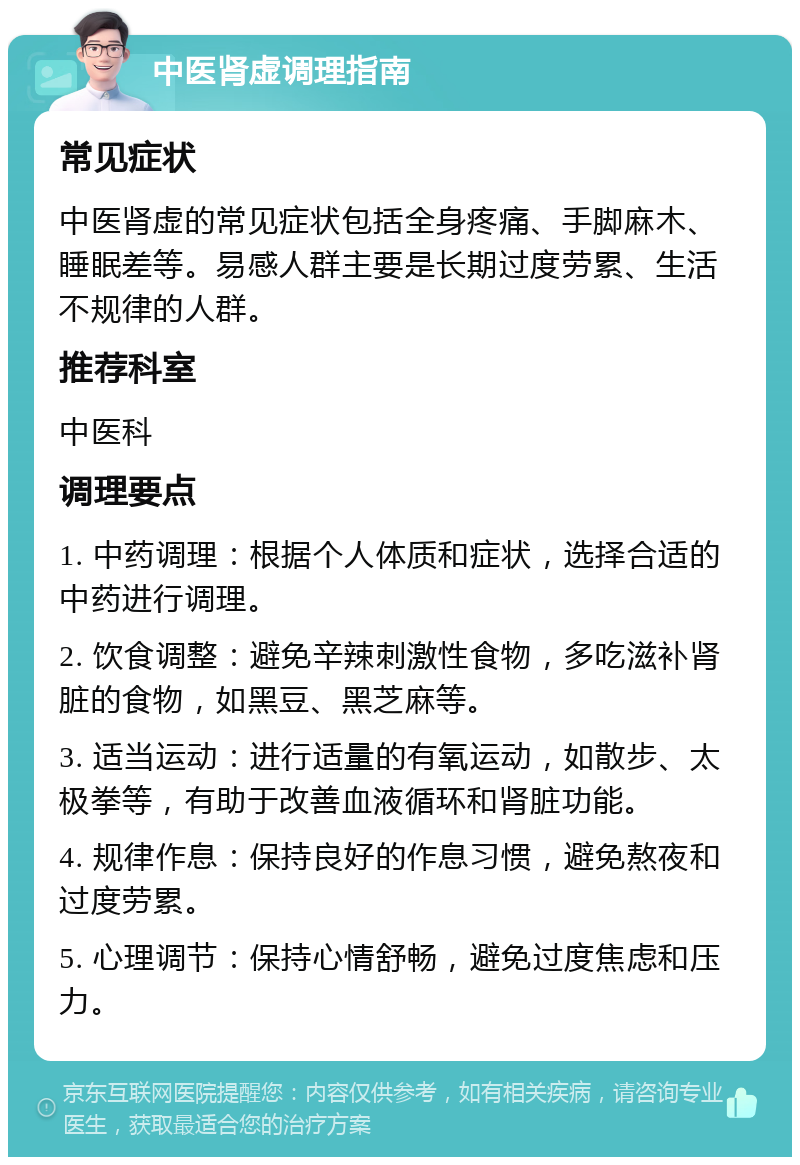 中医肾虚调理指南 常见症状 中医肾虚的常见症状包括全身疼痛、手脚麻木、睡眠差等。易感人群主要是长期过度劳累、生活不规律的人群。 推荐科室 中医科 调理要点 1. 中药调理：根据个人体质和症状，选择合适的中药进行调理。 2. 饮食调整：避免辛辣刺激性食物，多吃滋补肾脏的食物，如黑豆、黑芝麻等。 3. 适当运动：进行适量的有氧运动，如散步、太极拳等，有助于改善血液循环和肾脏功能。 4. 规律作息：保持良好的作息习惯，避免熬夜和过度劳累。 5. 心理调节：保持心情舒畅，避免过度焦虑和压力。