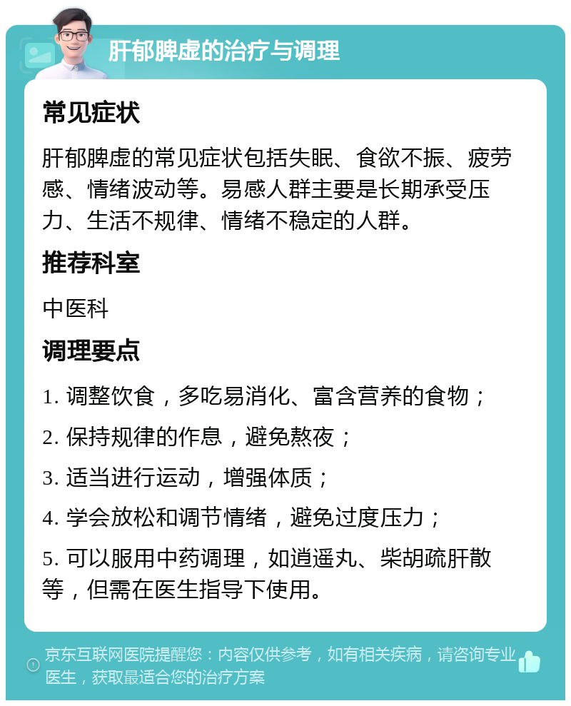 肝郁脾虚的治疗与调理 常见症状 肝郁脾虚的常见症状包括失眠、食欲不振、疲劳感、情绪波动等。易感人群主要是长期承受压力、生活不规律、情绪不稳定的人群。 推荐科室 中医科 调理要点 1. 调整饮食，多吃易消化、富含营养的食物； 2. 保持规律的作息，避免熬夜； 3. 适当进行运动，增强体质； 4. 学会放松和调节情绪，避免过度压力； 5. 可以服用中药调理，如逍遥丸、柴胡疏肝散等，但需在医生指导下使用。