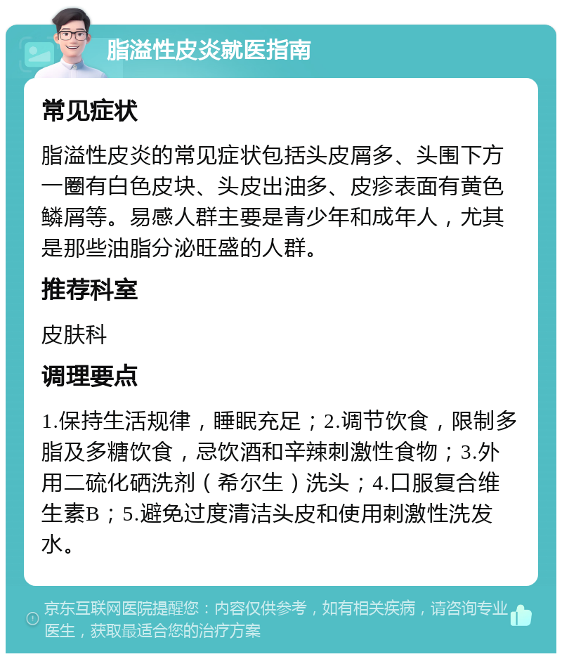 脂溢性皮炎就医指南 常见症状 脂溢性皮炎的常见症状包括头皮屑多、头围下方一圈有白色皮块、头皮出油多、皮疹表面有黄色鳞屑等。易感人群主要是青少年和成年人，尤其是那些油脂分泌旺盛的人群。 推荐科室 皮肤科 调理要点 1.保持生活规律，睡眠充足；2.调节饮食，限制多脂及多糖饮食，忌饮酒和辛辣刺激性食物；3.外用二硫化硒洗剂（希尔生）洗头；4.口服复合维生素B；5.避免过度清洁头皮和使用刺激性洗发水。