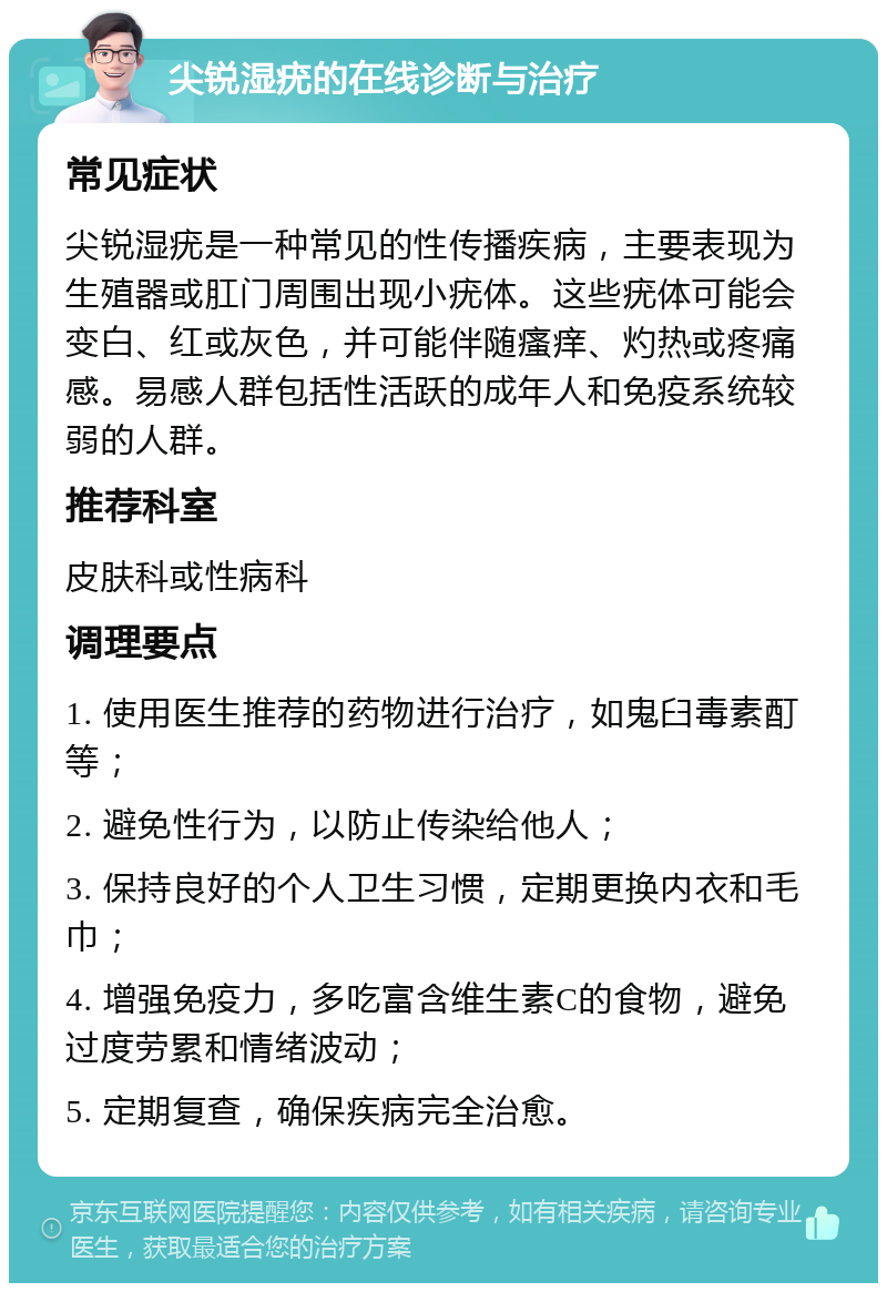 尖锐湿疣的在线诊断与治疗 常见症状 尖锐湿疣是一种常见的性传播疾病，主要表现为生殖器或肛门周围出现小疣体。这些疣体可能会变白、红或灰色，并可能伴随瘙痒、灼热或疼痛感。易感人群包括性活跃的成年人和免疫系统较弱的人群。 推荐科室 皮肤科或性病科 调理要点 1. 使用医生推荐的药物进行治疗，如鬼臼毒素酊等； 2. 避免性行为，以防止传染给他人； 3. 保持良好的个人卫生习惯，定期更换内衣和毛巾； 4. 增强免疫力，多吃富含维生素C的食物，避免过度劳累和情绪波动； 5. 定期复查，确保疾病完全治愈。