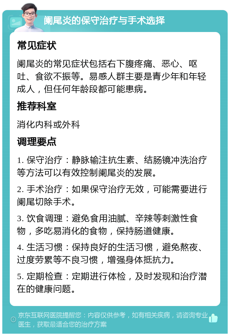 阑尾炎的保守治疗与手术选择 常见症状 阑尾炎的常见症状包括右下腹疼痛、恶心、呕吐、食欲不振等。易感人群主要是青少年和年轻成人，但任何年龄段都可能患病。 推荐科室 消化内科或外科 调理要点 1. 保守治疗：静脉输注抗生素、结肠镜冲洗治疗等方法可以有效控制阑尾炎的发展。 2. 手术治疗：如果保守治疗无效，可能需要进行阑尾切除手术。 3. 饮食调理：避免食用油腻、辛辣等刺激性食物，多吃易消化的食物，保持肠道健康。 4. 生活习惯：保持良好的生活习惯，避免熬夜、过度劳累等不良习惯，增强身体抵抗力。 5. 定期检查：定期进行体检，及时发现和治疗潜在的健康问题。