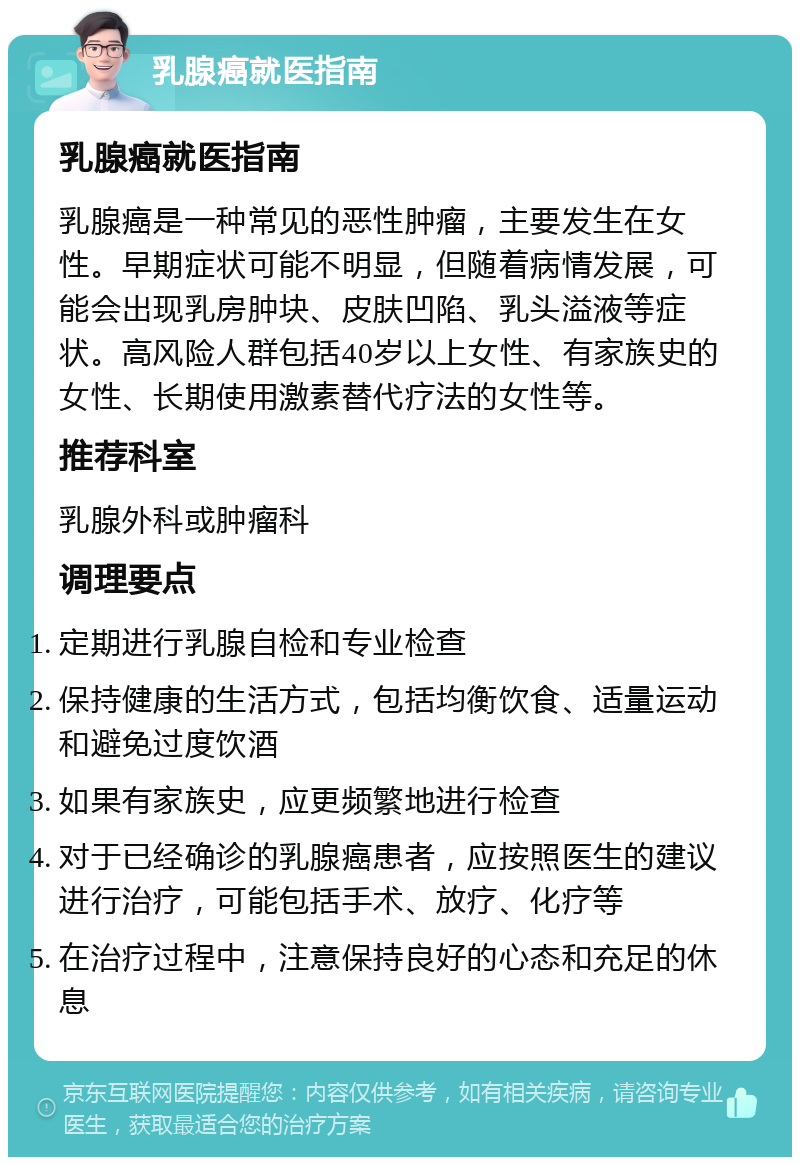 乳腺癌就医指南 乳腺癌就医指南 乳腺癌是一种常见的恶性肿瘤，主要发生在女性。早期症状可能不明显，但随着病情发展，可能会出现乳房肿块、皮肤凹陷、乳头溢液等症状。高风险人群包括40岁以上女性、有家族史的女性、长期使用激素替代疗法的女性等。 推荐科室 乳腺外科或肿瘤科 调理要点 定期进行乳腺自检和专业检查 保持健康的生活方式，包括均衡饮食、适量运动和避免过度饮酒 如果有家族史，应更频繁地进行检查 对于已经确诊的乳腺癌患者，应按照医生的建议进行治疗，可能包括手术、放疗、化疗等 在治疗过程中，注意保持良好的心态和充足的休息