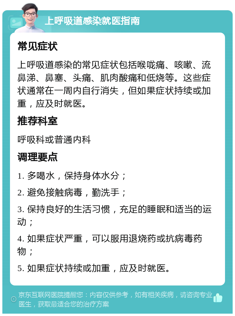 上呼吸道感染就医指南 常见症状 上呼吸道感染的常见症状包括喉咙痛、咳嗽、流鼻涕、鼻塞、头痛、肌肉酸痛和低烧等。这些症状通常在一周内自行消失，但如果症状持续或加重，应及时就医。 推荐科室 呼吸科或普通内科 调理要点 1. 多喝水，保持身体水分； 2. 避免接触病毒，勤洗手； 3. 保持良好的生活习惯，充足的睡眠和适当的运动； 4. 如果症状严重，可以服用退烧药或抗病毒药物； 5. 如果症状持续或加重，应及时就医。