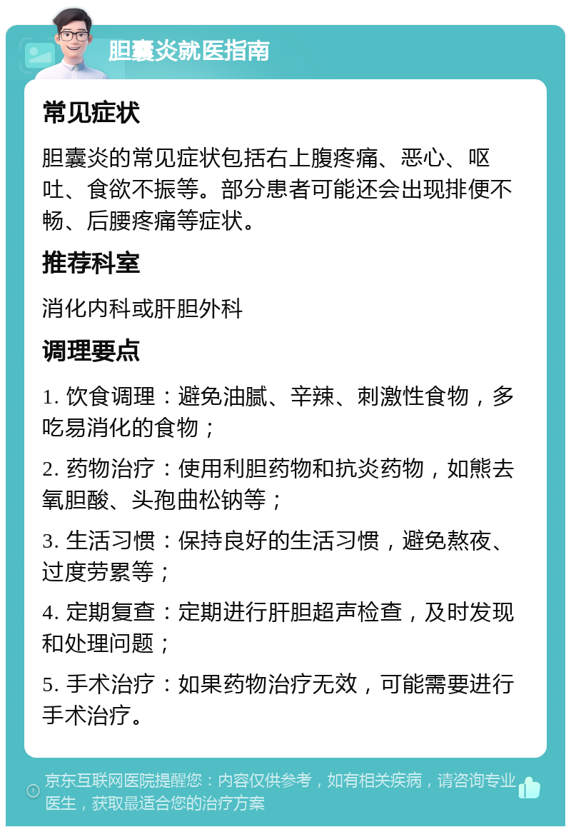 胆囊炎就医指南 常见症状 胆囊炎的常见症状包括右上腹疼痛、恶心、呕吐、食欲不振等。部分患者可能还会出现排便不畅、后腰疼痛等症状。 推荐科室 消化内科或肝胆外科 调理要点 1. 饮食调理：避免油腻、辛辣、刺激性食物，多吃易消化的食物； 2. 药物治疗：使用利胆药物和抗炎药物，如熊去氧胆酸、头孢曲松钠等； 3. 生活习惯：保持良好的生活习惯，避免熬夜、过度劳累等； 4. 定期复查：定期进行肝胆超声检查，及时发现和处理问题； 5. 手术治疗：如果药物治疗无效，可能需要进行手术治疗。