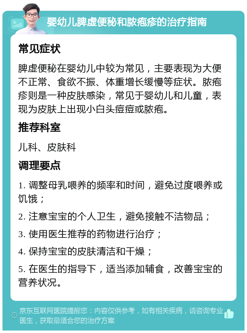 婴幼儿脾虚便秘和脓疱疹的治疗指南 常见症状 脾虚便秘在婴幼儿中较为常见，主要表现为大便不正常、食欲不振、体重增长缓慢等症状。脓疱疹则是一种皮肤感染，常见于婴幼儿和儿童，表现为皮肤上出现小白头痘痘或脓疱。 推荐科室 儿科、皮肤科 调理要点 1. 调整母乳喂养的频率和时间，避免过度喂养或饥饿； 2. 注意宝宝的个人卫生，避免接触不洁物品； 3. 使用医生推荐的药物进行治疗； 4. 保持宝宝的皮肤清洁和干燥； 5. 在医生的指导下，适当添加辅食，改善宝宝的营养状况。