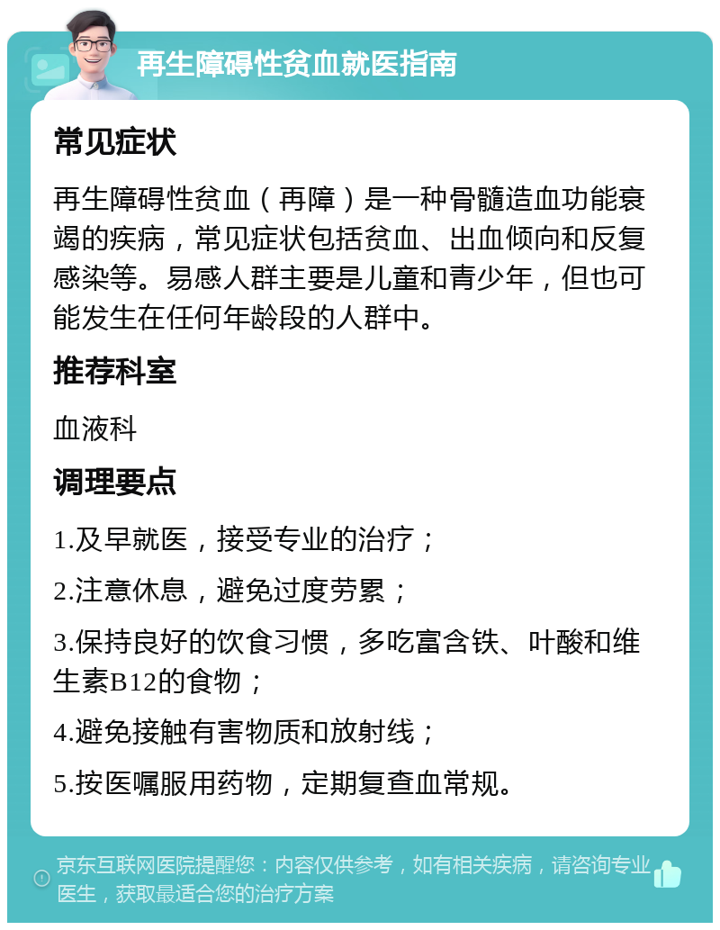 再生障碍性贫血就医指南 常见症状 再生障碍性贫血（再障）是一种骨髓造血功能衰竭的疾病，常见症状包括贫血、出血倾向和反复感染等。易感人群主要是儿童和青少年，但也可能发生在任何年龄段的人群中。 推荐科室 血液科 调理要点 1.及早就医，接受专业的治疗； 2.注意休息，避免过度劳累； 3.保持良好的饮食习惯，多吃富含铁、叶酸和维生素B12的食物； 4.避免接触有害物质和放射线； 5.按医嘱服用药物，定期复查血常规。