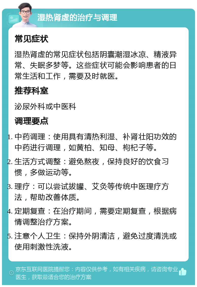 湿热肾虚的治疗与调理 常见症状 湿热肾虚的常见症状包括阴囊潮湿冰凉、精液异常、失眠多梦等。这些症状可能会影响患者的日常生活和工作，需要及时就医。 推荐科室 泌尿外科或中医科 调理要点 中药调理：使用具有清热利湿、补肾壮阳功效的中药进行调理，如黄柏、知母、枸杞子等。 生活方式调整：避免熬夜，保持良好的饮食习惯，多做运动等。 理疗：可以尝试拔罐、艾灸等传统中医理疗方法，帮助改善体质。 定期复查：在治疗期间，需要定期复查，根据病情调整治疗方案。 注意个人卫生：保持外阴清洁，避免过度清洗或使用刺激性洗液。