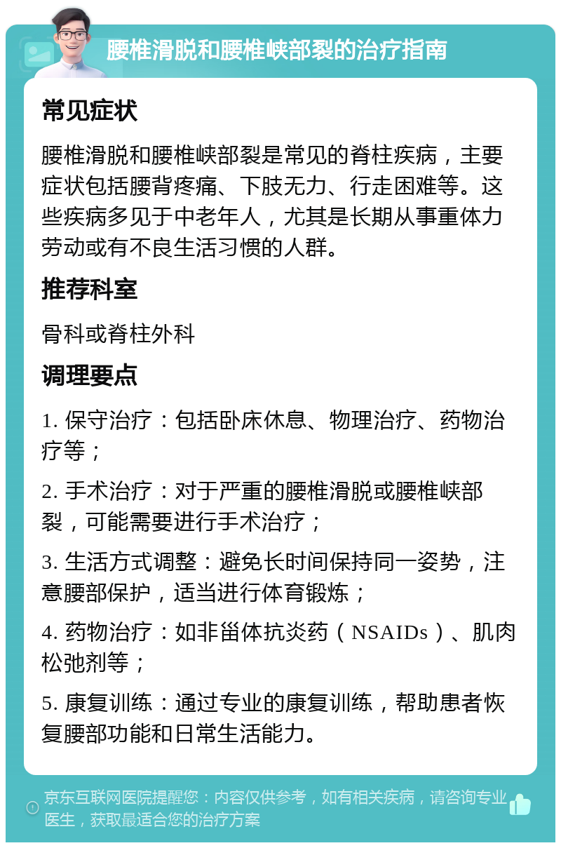 腰椎滑脱和腰椎峡部裂的治疗指南 常见症状 腰椎滑脱和腰椎峡部裂是常见的脊柱疾病，主要症状包括腰背疼痛、下肢无力、行走困难等。这些疾病多见于中老年人，尤其是长期从事重体力劳动或有不良生活习惯的人群。 推荐科室 骨科或脊柱外科 调理要点 1. 保守治疗：包括卧床休息、物理治疗、药物治疗等； 2. 手术治疗：对于严重的腰椎滑脱或腰椎峡部裂，可能需要进行手术治疗； 3. 生活方式调整：避免长时间保持同一姿势，注意腰部保护，适当进行体育锻炼； 4. 药物治疗：如非甾体抗炎药（NSAIDs）、肌肉松弛剂等； 5. 康复训练：通过专业的康复训练，帮助患者恢复腰部功能和日常生活能力。