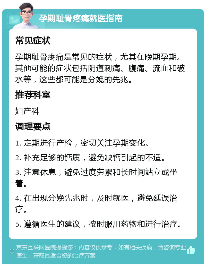 孕期耻骨疼痛就医指南 常见症状 孕期耻骨疼痛是常见的症状，尤其在晚期孕期。其他可能的症状包括阴道刺痛、腹痛、流血和破水等，这些都可能是分娩的先兆。 推荐科室 妇产科 调理要点 1. 定期进行产检，密切关注孕期变化。 2. 补充足够的钙质，避免缺钙引起的不适。 3. 注意休息，避免过度劳累和长时间站立或坐着。 4. 在出现分娩先兆时，及时就医，避免延误治疗。 5. 遵循医生的建议，按时服用药物和进行治疗。