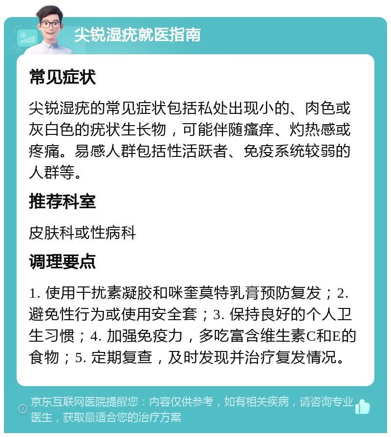 尖锐湿疣就医指南 常见症状 尖锐湿疣的常见症状包括私处出现小的、肉色或灰白色的疣状生长物，可能伴随瘙痒、灼热感或疼痛。易感人群包括性活跃者、免疫系统较弱的人群等。 推荐科室 皮肤科或性病科 调理要点 1. 使用干扰素凝胶和咪奎莫特乳膏预防复发；2. 避免性行为或使用安全套；3. 保持良好的个人卫生习惯；4. 加强免疫力，多吃富含维生素C和E的食物；5. 定期复查，及时发现并治疗复发情况。