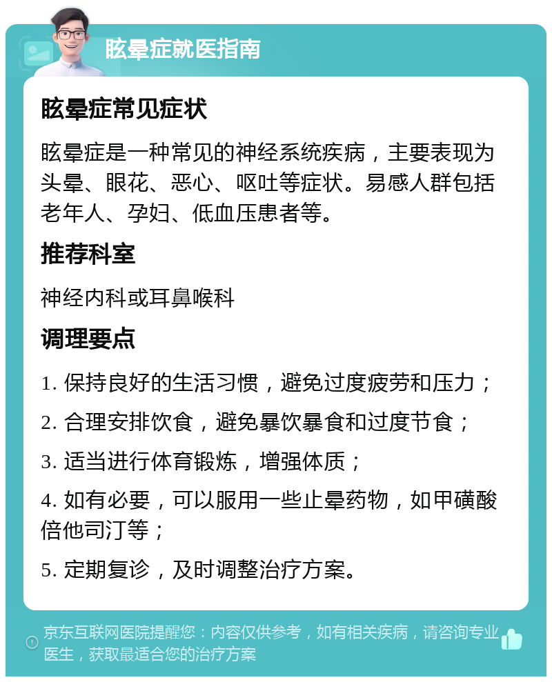 眩晕症就医指南 眩晕症常见症状 眩晕症是一种常见的神经系统疾病，主要表现为头晕、眼花、恶心、呕吐等症状。易感人群包括老年人、孕妇、低血压患者等。 推荐科室 神经内科或耳鼻喉科 调理要点 1. 保持良好的生活习惯，避免过度疲劳和压力； 2. 合理安排饮食，避免暴饮暴食和过度节食； 3. 适当进行体育锻炼，增强体质； 4. 如有必要，可以服用一些止晕药物，如甲磺酸倍他司汀等； 5. 定期复诊，及时调整治疗方案。