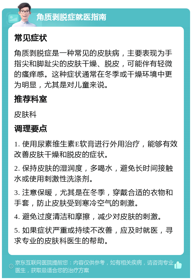 角质剥脱症就医指南 常见症状 角质剥脱症是一种常见的皮肤病，主要表现为手指尖和脚趾尖的皮肤干燥、脱皮，可能伴有轻微的瘙痒感。这种症状通常在冬季或干燥环境中更为明显，尤其是对儿童来说。 推荐科室 皮肤科 调理要点 1. 使用尿素维生素E软膏进行外用治疗，能够有效改善皮肤干燥和脱皮的症状。 2. 保持皮肤的湿润度，多喝水，避免长时间接触水或使用刺激性洗涤剂。 3. 注意保暖，尤其是在冬季，穿戴合适的衣物和手套，防止皮肤受到寒冷空气的刺激。 4. 避免过度清洁和摩擦，减少对皮肤的刺激。 5. 如果症状严重或持续不改善，应及时就医，寻求专业的皮肤科医生的帮助。