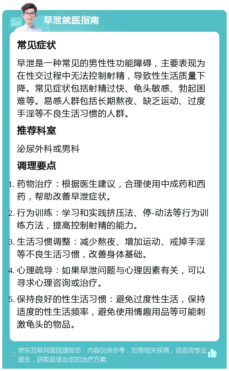 早泄就医指南 常见症状 早泄是一种常见的男性性功能障碍，主要表现为在性交过程中无法控制射精，导致性生活质量下降。常见症状包括射精过快、龟头敏感、勃起困难等。易感人群包括长期熬夜、缺乏运动、过度手淫等不良生活习惯的人群。 推荐科室 泌尿外科或男科 调理要点 药物治疗：根据医生建议，合理使用中成药和西药，帮助改善早泄症状。 行为训练：学习和实践挤压法、停-动法等行为训练方法，提高控制射精的能力。 生活习惯调整：减少熬夜、增加运动、戒掉手淫等不良生活习惯，改善身体基础。 心理疏导：如果早泄问题与心理因素有关，可以寻求心理咨询或治疗。 保持良好的性生活习惯：避免过度性生活，保持适度的性生活频率，避免使用情趣用品等可能刺激龟头的物品。