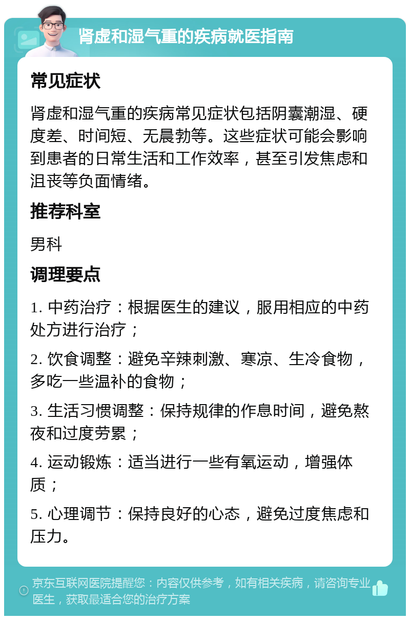 肾虚和湿气重的疾病就医指南 常见症状 肾虚和湿气重的疾病常见症状包括阴囊潮湿、硬度差、时间短、无晨勃等。这些症状可能会影响到患者的日常生活和工作效率，甚至引发焦虑和沮丧等负面情绪。 推荐科室 男科 调理要点 1. 中药治疗：根据医生的建议，服用相应的中药处方进行治疗； 2. 饮食调整：避免辛辣刺激、寒凉、生冷食物，多吃一些温补的食物； 3. 生活习惯调整：保持规律的作息时间，避免熬夜和过度劳累； 4. 运动锻炼：适当进行一些有氧运动，增强体质； 5. 心理调节：保持良好的心态，避免过度焦虑和压力。