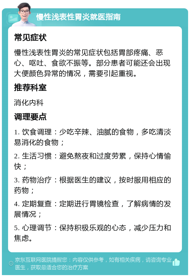 慢性浅表性胃炎就医指南 常见症状 慢性浅表性胃炎的常见症状包括胃部疼痛、恶心、呕吐、食欲不振等。部分患者可能还会出现大便颜色异常的情况，需要引起重视。 推荐科室 消化内科 调理要点 1. 饮食调理：少吃辛辣、油腻的食物，多吃清淡易消化的食物； 2. 生活习惯：避免熬夜和过度劳累，保持心情愉快； 3. 药物治疗：根据医生的建议，按时服用相应的药物； 4. 定期复查：定期进行胃镜检查，了解病情的发展情况； 5. 心理调节：保持积极乐观的心态，减少压力和焦虑。