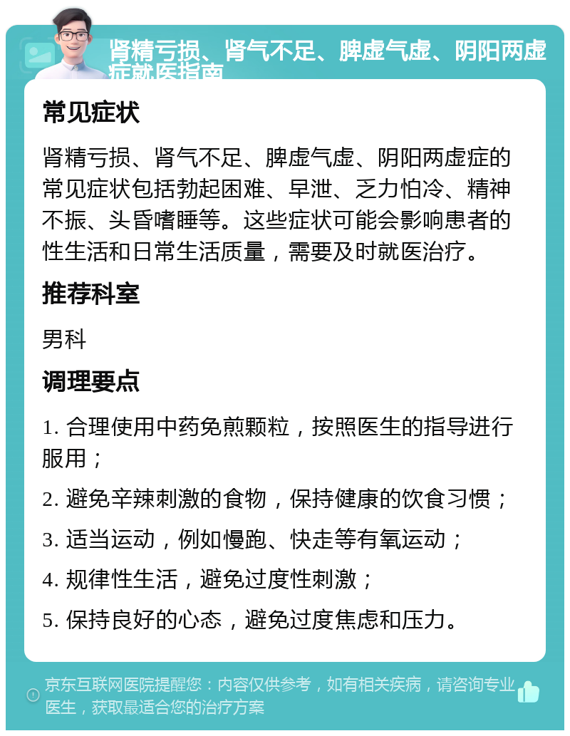 肾精亏损、肾气不足、脾虚气虚、阴阳两虚症就医指南 常见症状 肾精亏损、肾气不足、脾虚气虚、阴阳两虚症的常见症状包括勃起困难、早泄、乏力怕冷、精神不振、头昏嗜睡等。这些症状可能会影响患者的性生活和日常生活质量，需要及时就医治疗。 推荐科室 男科 调理要点 1. 合理使用中药免煎颗粒，按照医生的指导进行服用； 2. 避免辛辣刺激的食物，保持健康的饮食习惯； 3. 适当运动，例如慢跑、快走等有氧运动； 4. 规律性生活，避免过度性刺激； 5. 保持良好的心态，避免过度焦虑和压力。