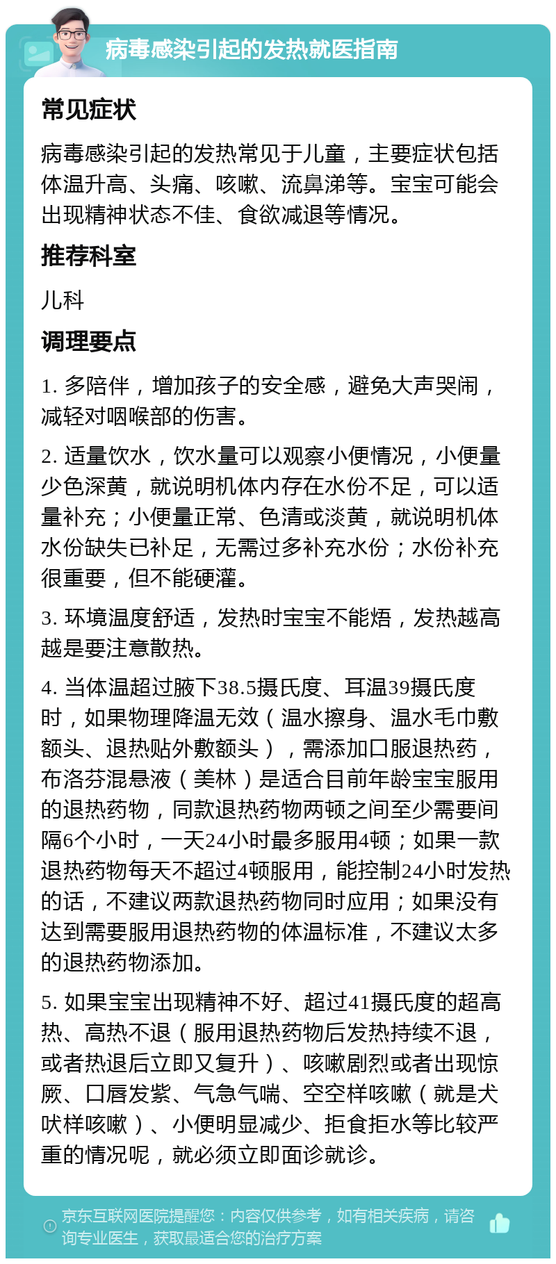 病毒感染引起的发热就医指南 常见症状 病毒感染引起的发热常见于儿童，主要症状包括体温升高、头痛、咳嗽、流鼻涕等。宝宝可能会出现精神状态不佳、食欲减退等情况。 推荐科室 儿科 调理要点 1. 多陪伴，增加孩子的安全感，避免大声哭闹，减轻对咽喉部的伤害。 2. 适量饮水，饮水量可以观察小便情况，小便量少色深黄，就说明机体内存在水份不足，可以适量补充；小便量正常、色清或淡黄，就说明机体水份缺失已补足，无需过多补充水份；水份补充很重要，但不能硬灌。 3. 环境温度舒适，发热时宝宝不能焐，发热越高越是要注意散热。 4. 当体温超过腋下38.5摄氏度、耳温39摄氏度时，如果物理降温无效（温水擦身、温水毛巾敷额头、退热贴外敷额头），需添加口服退热药，布洛芬混悬液（美林）是适合目前年龄宝宝服用的退热药物，同款退热药物两顿之间至少需要间隔6个小时，一天24小时最多服用4顿；如果一款退热药物每天不超过4顿服用，能控制24小时发热的话，不建议两款退热药物同时应用；如果没有达到需要服用退热药物的体温标准，不建议太多的退热药物添加。 5. 如果宝宝出现精神不好、超过41摄氏度的超高热、高热不退（服用退热药物后发热持续不退，或者热退后立即又复升）、咳嗽剧烈或者出现惊厥、口唇发紫、气急气喘、空空样咳嗽（就是犬吠样咳嗽）、小便明显减少、拒食拒水等比较严重的情况呢，就必须立即面诊就诊。