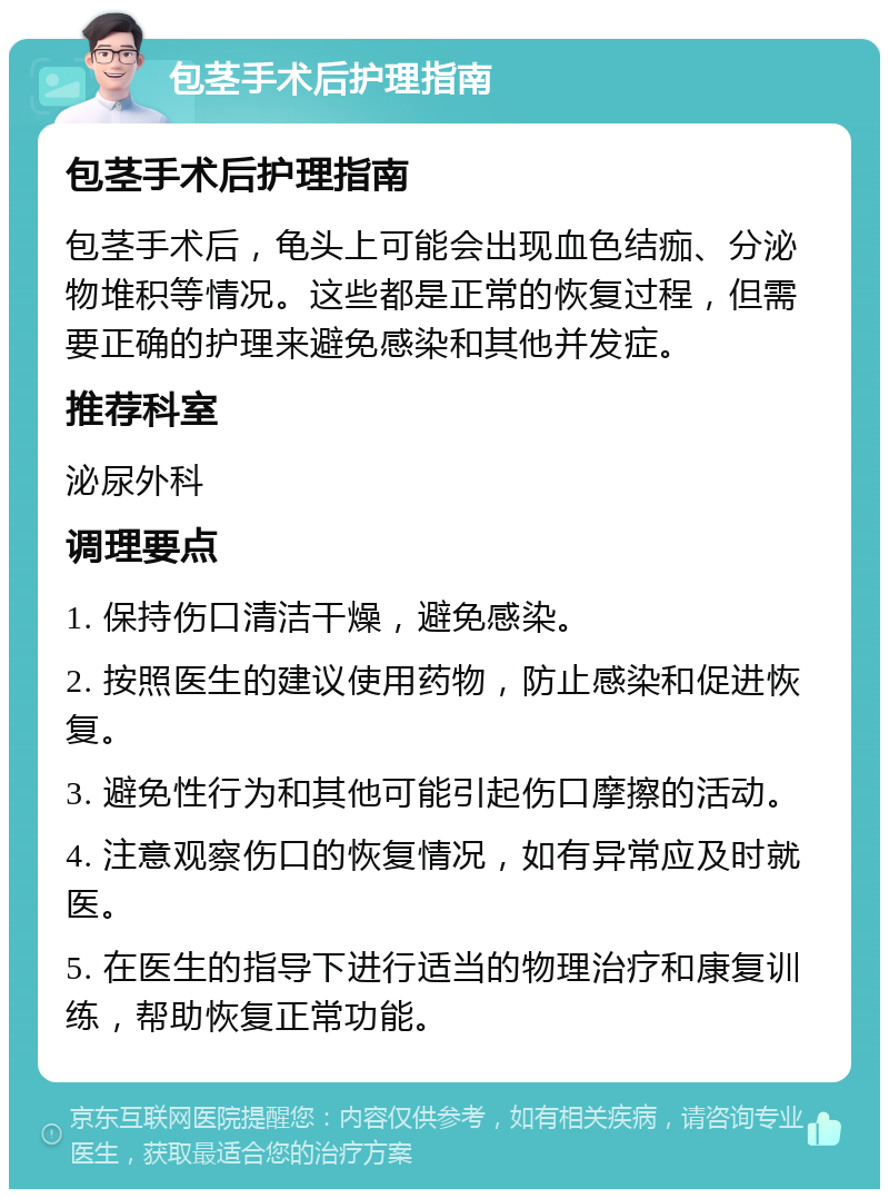 包茎手术后护理指南 包茎手术后护理指南 包茎手术后，龟头上可能会出现血色结痂、分泌物堆积等情况。这些都是正常的恢复过程，但需要正确的护理来避免感染和其他并发症。 推荐科室 泌尿外科 调理要点 1. 保持伤口清洁干燥，避免感染。 2. 按照医生的建议使用药物，防止感染和促进恢复。 3. 避免性行为和其他可能引起伤口摩擦的活动。 4. 注意观察伤口的恢复情况，如有异常应及时就医。 5. 在医生的指导下进行适当的物理治疗和康复训练，帮助恢复正常功能。