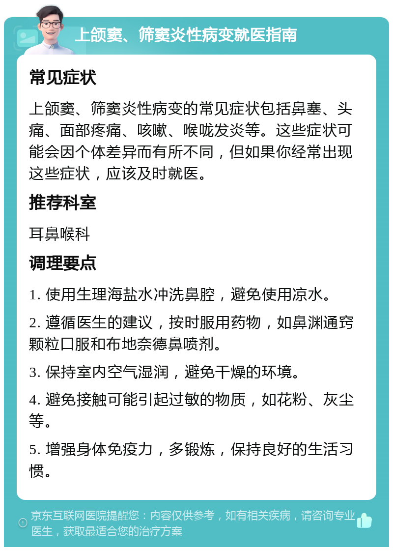 上颌窦、筛窦炎性病变就医指南 常见症状 上颌窦、筛窦炎性病变的常见症状包括鼻塞、头痛、面部疼痛、咳嗽、喉咙发炎等。这些症状可能会因个体差异而有所不同，但如果你经常出现这些症状，应该及时就医。 推荐科室 耳鼻喉科 调理要点 1. 使用生理海盐水冲洗鼻腔，避免使用凉水。 2. 遵循医生的建议，按时服用药物，如鼻渊通窍颗粒口服和布地奈德鼻喷剂。 3. 保持室内空气湿润，避免干燥的环境。 4. 避免接触可能引起过敏的物质，如花粉、灰尘等。 5. 增强身体免疫力，多锻炼，保持良好的生活习惯。