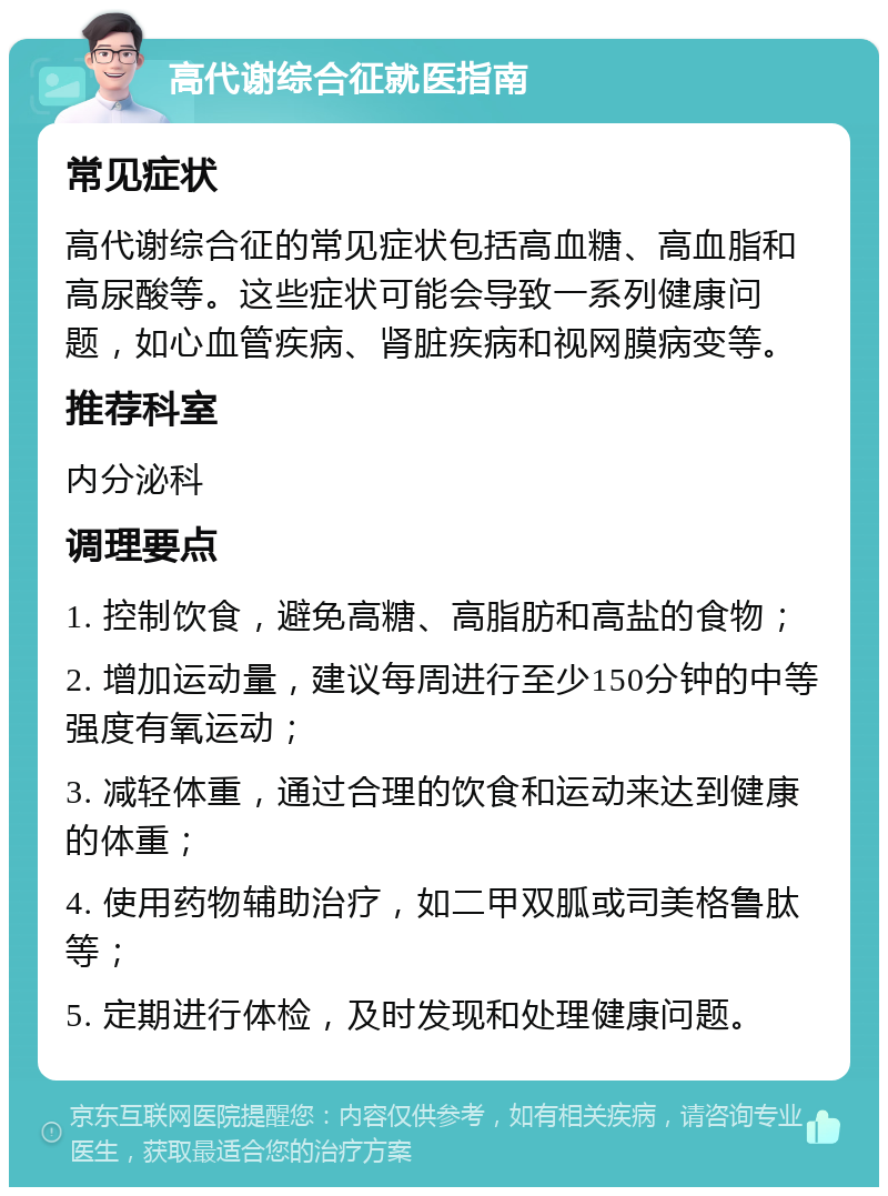 高代谢综合征就医指南 常见症状 高代谢综合征的常见症状包括高血糖、高血脂和高尿酸等。这些症状可能会导致一系列健康问题，如心血管疾病、肾脏疾病和视网膜病变等。 推荐科室 内分泌科 调理要点 1. 控制饮食，避免高糖、高脂肪和高盐的食物； 2. 增加运动量，建议每周进行至少150分钟的中等强度有氧运动； 3. 减轻体重，通过合理的饮食和运动来达到健康的体重； 4. 使用药物辅助治疗，如二甲双胍或司美格鲁肽等； 5. 定期进行体检，及时发现和处理健康问题。