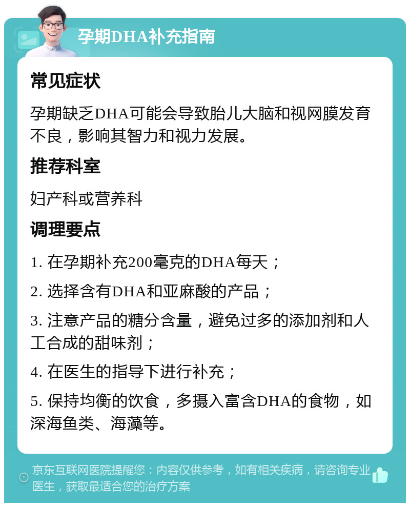 孕期DHA补充指南 常见症状 孕期缺乏DHA可能会导致胎儿大脑和视网膜发育不良，影响其智力和视力发展。 推荐科室 妇产科或营养科 调理要点 1. 在孕期补充200毫克的DHA每天； 2. 选择含有DHA和亚麻酸的产品； 3. 注意产品的糖分含量，避免过多的添加剂和人工合成的甜味剂； 4. 在医生的指导下进行补充； 5. 保持均衡的饮食，多摄入富含DHA的食物，如深海鱼类、海藻等。