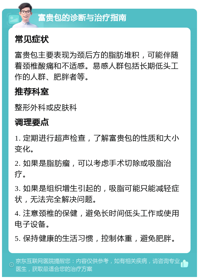 富贵包的诊断与治疗指南 常见症状 富贵包主要表现为颈后方的脂肪堆积，可能伴随着颈椎酸痛和不适感。易感人群包括长期低头工作的人群、肥胖者等。 推荐科室 整形外科或皮肤科 调理要点 1. 定期进行超声检查，了解富贵包的性质和大小变化。 2. 如果是脂肪瘤，可以考虑手术切除或吸脂治疗。 3. 如果是组织增生引起的，吸脂可能只能减轻症状，无法完全解决问题。 4. 注意颈椎的保健，避免长时间低头工作或使用电子设备。 5. 保持健康的生活习惯，控制体重，避免肥胖。