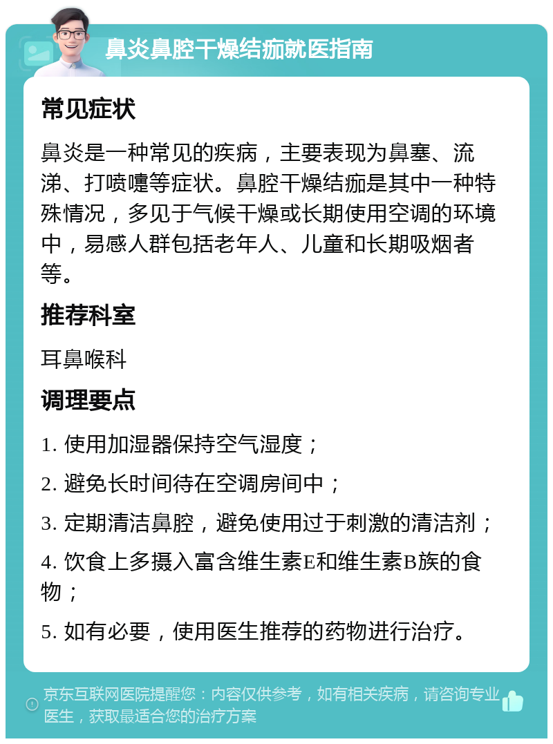 鼻炎鼻腔干燥结痂就医指南 常见症状 鼻炎是一种常见的疾病，主要表现为鼻塞、流涕、打喷嚏等症状。鼻腔干燥结痂是其中一种特殊情况，多见于气候干燥或长期使用空调的环境中，易感人群包括老年人、儿童和长期吸烟者等。 推荐科室 耳鼻喉科 调理要点 1. 使用加湿器保持空气湿度； 2. 避免长时间待在空调房间中； 3. 定期清洁鼻腔，避免使用过于刺激的清洁剂； 4. 饮食上多摄入富含维生素E和维生素B族的食物； 5. 如有必要，使用医生推荐的药物进行治疗。